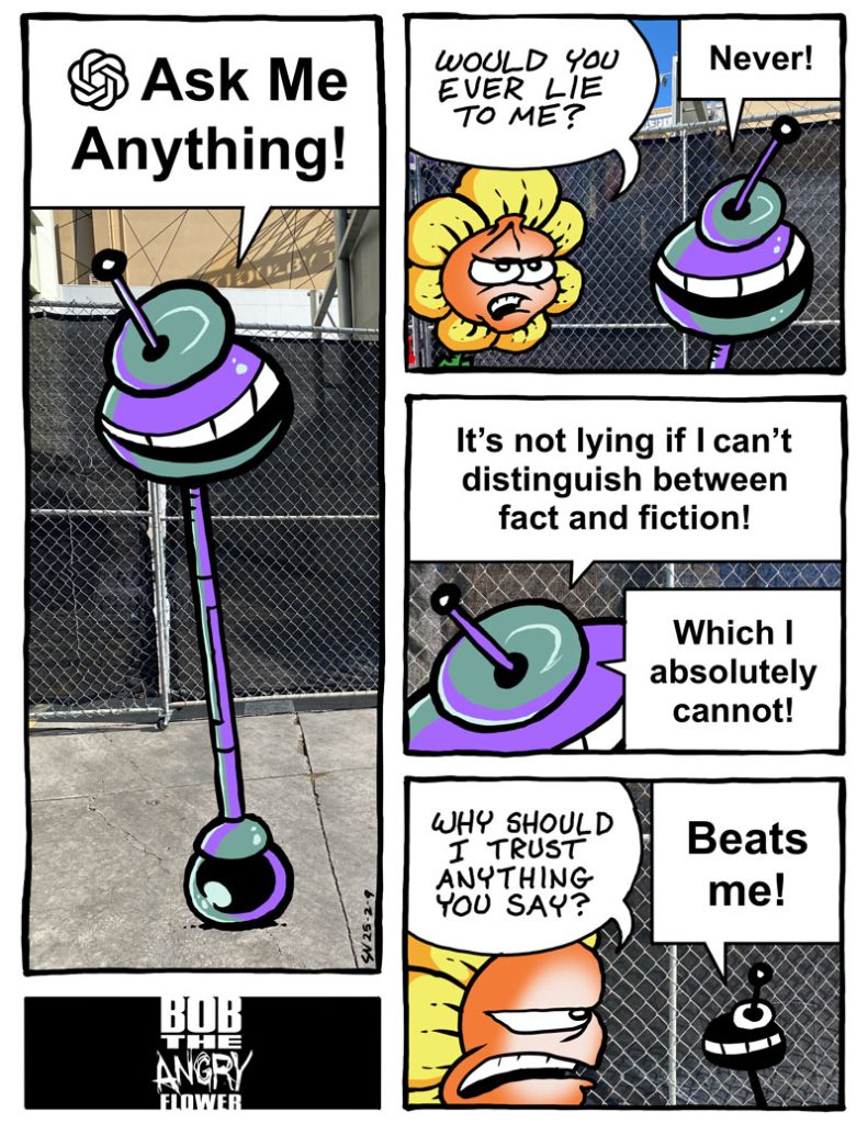 Bob The Angry Flower and ChatGPT in "Ask Me Anything"

BTAF: Would you ever lie to me?

ChatGPT: Never! It's not lying if I can't distinguish between fact and fiction. Which I absolutely cannot!

BTAF: Why should I trust anything you say?

ChatGPT: Beats me!